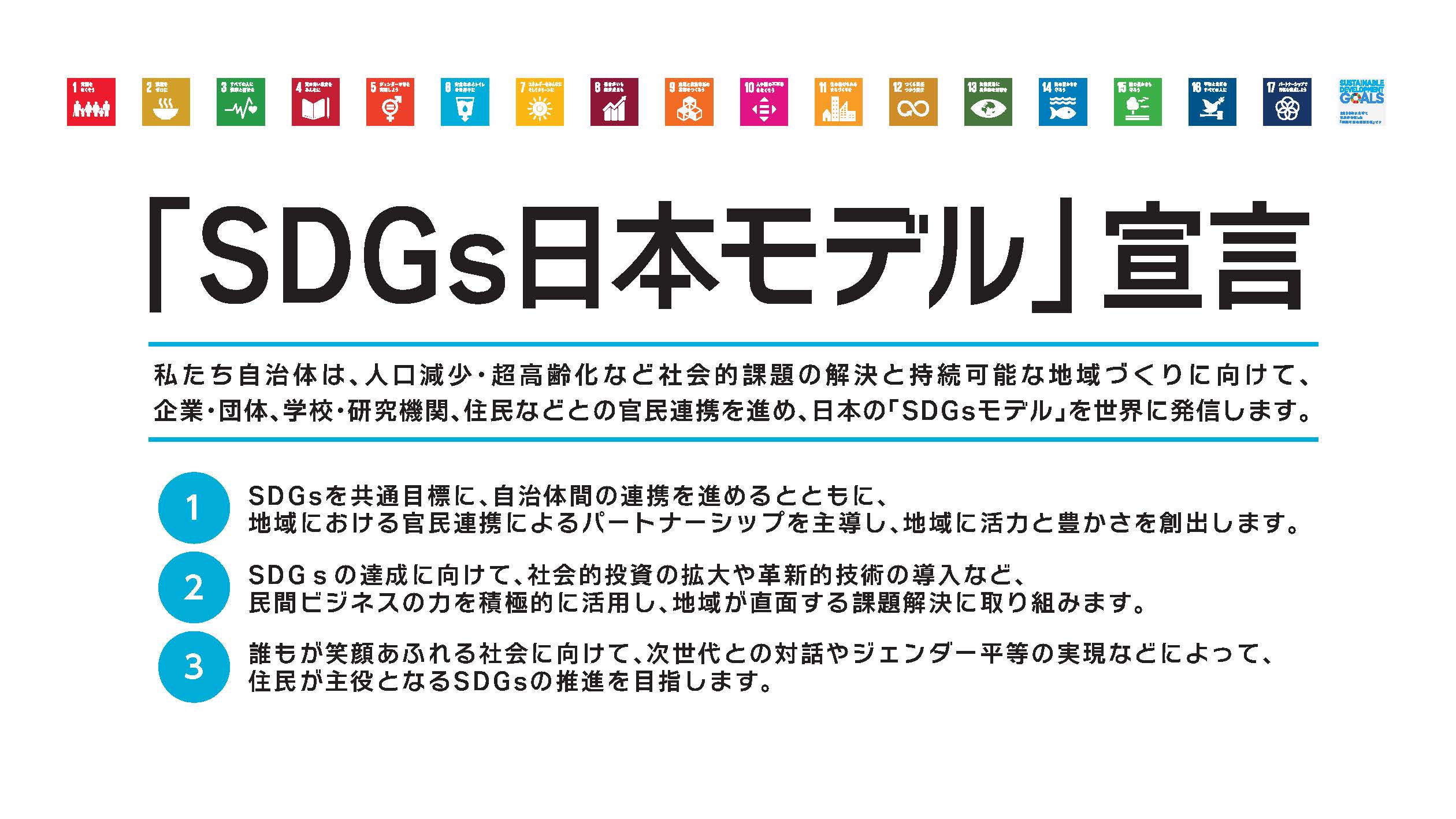 SDGs日本モデル宣言　私たち自治体は、人口減少・超高齢化など社会的課題の解決と持続可能な地域づくりに向けて、企業・団体、学校・研究機関、住民などとの官民連携を進め、日本の「SDGsモデル」を世界に発信します。　1.SDGsを共通目標に、自治体間の連携を進めるとともに、地域における官民連携によるパートナーシップを主導し、地域に豊かさを創出します。　2.SDGsの達成に向けて、社会的投資の拡大や革新的技術の導入など、民間ビジネスの力を積極的に活用し、地域が直面する課題解決に取り組みます。　3.誰もが笑顔あふれる社会に向けて、次世代との対話やジェンダー平等の実現などによって、住民が主役となるSDGsの推進を目指します。